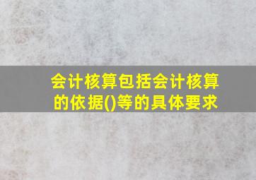 会计核算包括会计核算的依据()等的具体要求