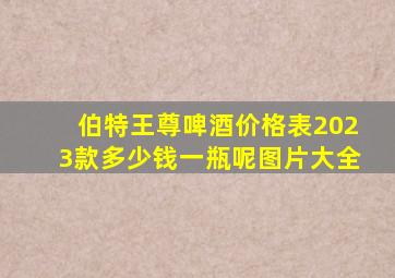 伯特王尊啤酒价格表2023款多少钱一瓶呢图片大全