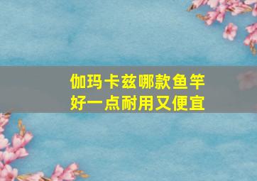 伽玛卡兹哪款鱼竿好一点耐用又便宜