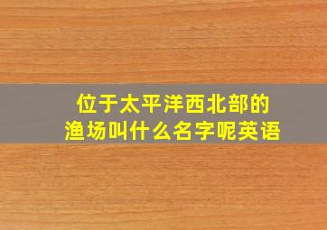 位于太平洋西北部的渔场叫什么名字呢英语