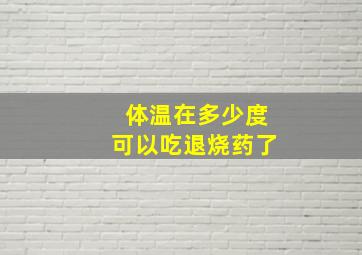 体温在多少度可以吃退烧药了