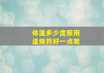 体温多少度服用退烧药好一点呢