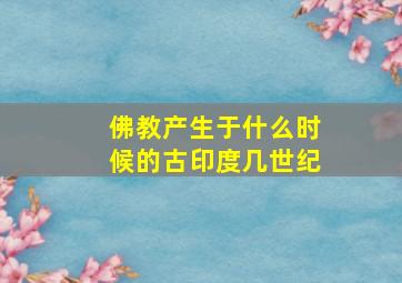 佛教产生于什么时候的古印度几世纪