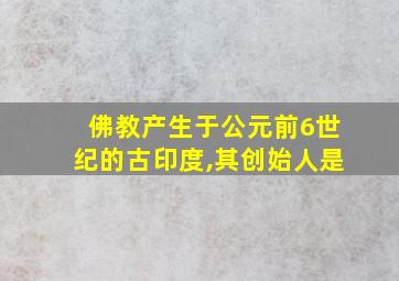 佛教产生于公元前6世纪的古印度,其创始人是