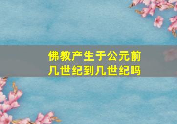 佛教产生于公元前几世纪到几世纪吗