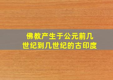 佛教产生于公元前几世纪到几世纪的古印度