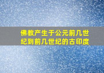 佛教产生于公元前几世纪到前几世纪的古印度