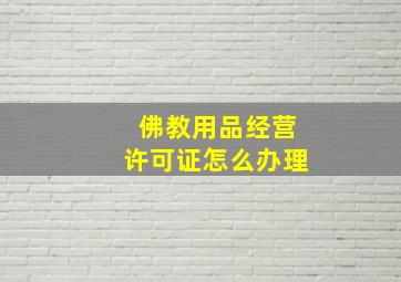 佛教用品经营许可证怎么办理