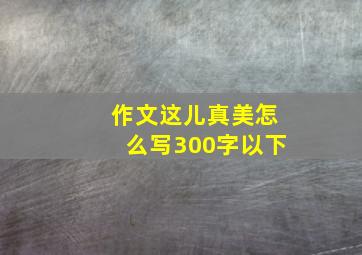 作文这儿真美怎么写300字以下