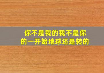 你不是我的我不是你的一开始地球还是转的