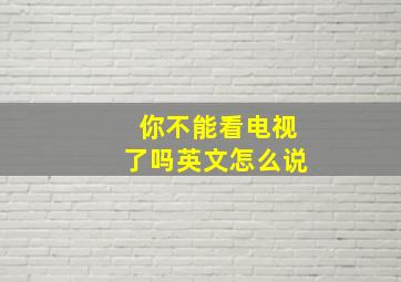 你不能看电视了吗英文怎么说