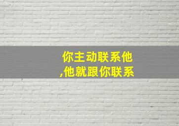 你主动联系他,他就跟你联系