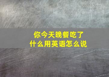 你今天晚餐吃了什么用英语怎么说