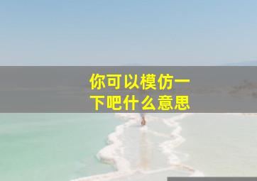 你可以模仿一下吧什么意思