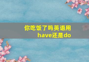 你吃饭了吗英语用have还是do