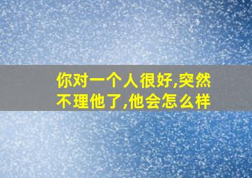 你对一个人很好,突然不理他了,他会怎么样