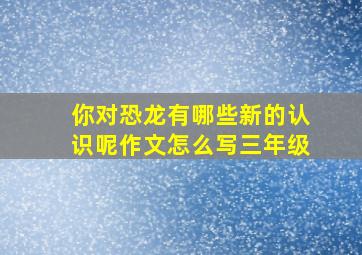 你对恐龙有哪些新的认识呢作文怎么写三年级