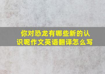 你对恐龙有哪些新的认识呢作文英语翻译怎么写