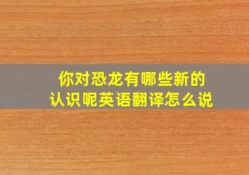 你对恐龙有哪些新的认识呢英语翻译怎么说