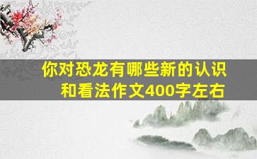 你对恐龙有哪些新的认识和看法作文400字左右