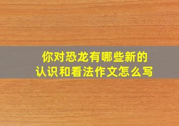 你对恐龙有哪些新的认识和看法作文怎么写