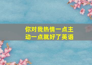 你对我热情一点主动一点就好了英语