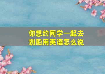 你想约同学一起去划船用英语怎么说