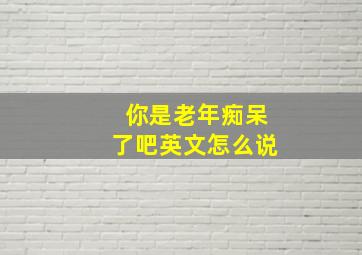 你是老年痴呆了吧英文怎么说