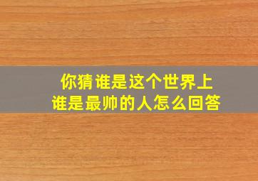 你猜谁是这个世界上谁是最帅的人怎么回答