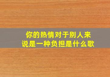 你的热情对于别人来说是一种负担是什么歌