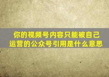 你的视频号内容只能被自己运营的公众号引用是什么意思