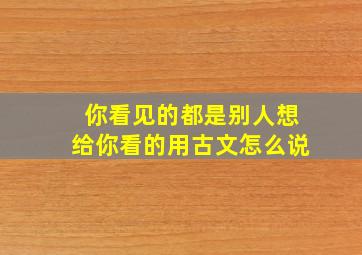 你看见的都是别人想给你看的用古文怎么说