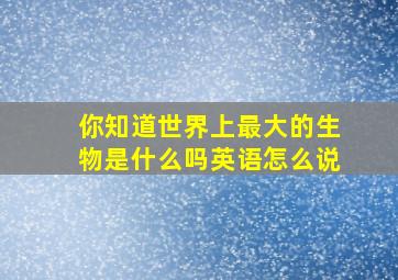 你知道世界上最大的生物是什么吗英语怎么说