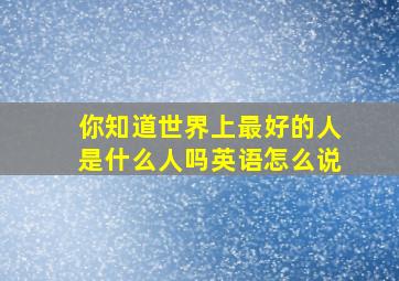 你知道世界上最好的人是什么人吗英语怎么说