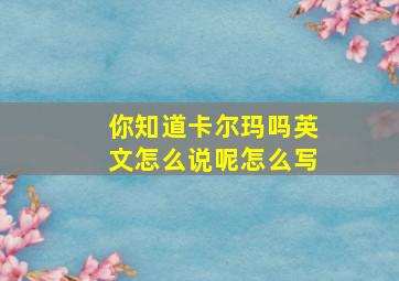 你知道卡尔玛吗英文怎么说呢怎么写