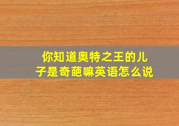 你知道奥特之王的儿子是奇葩嘛英语怎么说