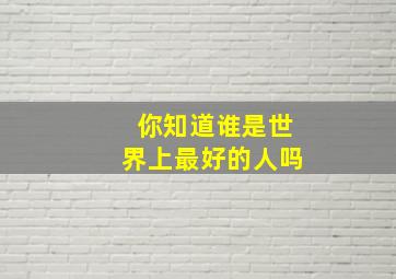 你知道谁是世界上最好的人吗