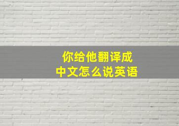 你给他翻译成中文怎么说英语