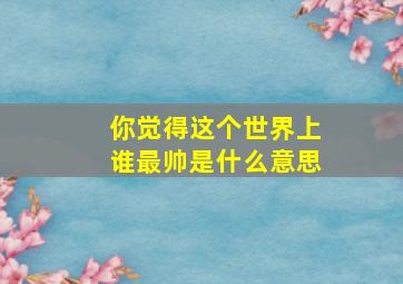 你觉得这个世界上谁最帅是什么意思