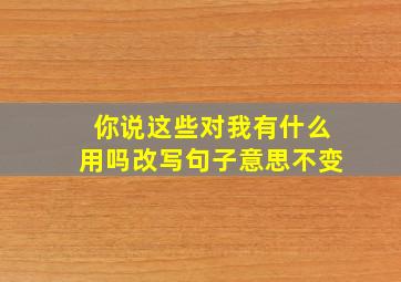 你说这些对我有什么用吗改写句子意思不变