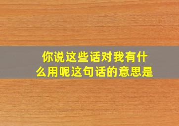 你说这些话对我有什么用呢这句话的意思是