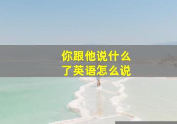 你跟他说什么了英语怎么说