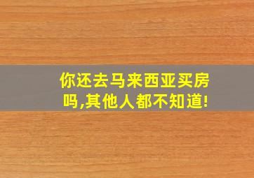 你还去马来西亚买房吗,其他人都不知道!