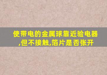 使带电的金属球靠近验电器,但不接触,箔片是否张开