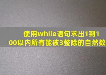 使用while语句求出1到100以内所有能被3整除的自然数