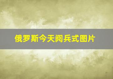 俄罗斯今天阅兵式图片