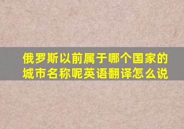 俄罗斯以前属于哪个国家的城市名称呢英语翻译怎么说