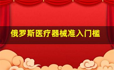 俄罗斯医疗器械准入门槛