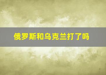 俄罗斯和乌克兰打了吗