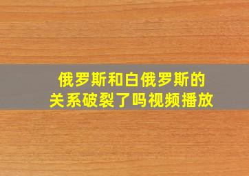 俄罗斯和白俄罗斯的关系破裂了吗视频播放